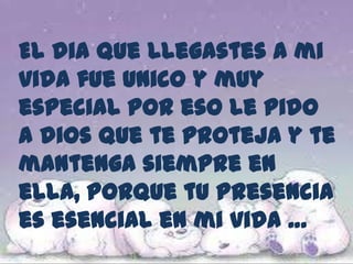 El dia que llegastes a mi vida fue unico y muy especial por eso le pido a dios que te proteja y te mantenga siempre en ella, porque tu presencia es esencial en mi vida … 