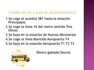    Como ir de casa al aeropuerto:1.Se coge el autobús 581 hasta la estación Principepio2.Se coge la línea 10 del metro sentido Tres Olivos3.Se baja en la estación de Nuevos Ministerios4.Se coge la línea 8sentido Aeropuerto T45.Se baja en la estación Aeropuerto T1 T2 T3                              Dinero gastado:5euros    																