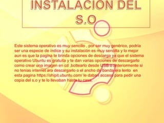 fsfsfsINSTALACION DEL S.OEste sistema operativo es muy sencillo , por ser muy genérico, podría ser una especie de índice y su instalación es muy sencilla y lo mejor aun es que la pagina te brinda opciones de descarga ya que el sistema operativo Ubuntu es gratuita y te dan varias opciones de descargarlo como crear una imagen en cd ,bottearlo desde USB o anteriormente si no tenias internet ara descargarlo o el ancho de banda era lento  en esta pagina https://shipit.ubuntu.com/ le daban acceso para pedir una copia del s.o y te lo llevaban hasta tu casa.