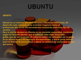 UBUNTU UBUNTU     Ubuntu es un sistema operativo completo basado en GNU/Linux. Su desarrollo está orientado tanto al ámbito hogareño como al profesional, brindando las herramientas necesarias para cada tipo de usuario. Pero lo que se destaca en Ubuntu en su creciente comunidad, construida según la Filosofía Ubuntu: que el software debe estar disponible gratis, que las herramientas de software deben ser utilizables por la gente en su idioma local y sin distinguir discapacidades, y que la gente deberá tener la libertad de personalizar y alterar su software de cualquiera manera que quiera 