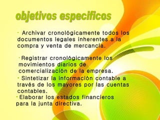 objetivos especificos  Archivar cronológicamente todos los documentos legales inherentes a la compra y venta de mercancía.   Registrar cronológicamente los movimientos diarios de comercialización de la empresa.  Sintetizar la información contable a través de los mayores por las cuentas contables.   Elaborar los estados financieros para la junta directiva.  