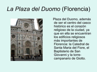 La Plaza del Duomo  (Florencia) Plaza del Duomo, además de ser el centro del casco histórico es el corazón religioso de la ciudad, ya que en ella se encuentran los edificios religiosos más importantes de Florencia: la Catedral de Santa Maria del Fiore, el Baptisterio de San Giovanni y la torre-campanario de Giotto.  