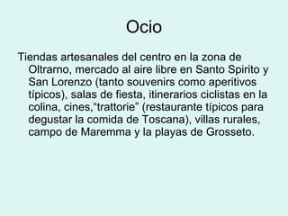 Ocio Tiendas artesanales del centro en la zona de Oltrarno, mercado al aire libre en Santo Spirito y San Lorenzo (tanto souvenirs como aperitivos típicos), salas de fiesta, itinerarios ciclistas en la colina, cines,“trattorie” (restaurante típicos para degustar la comida de Toscana), villas rurales, campo de Maremma y la playas de Grosseto. 