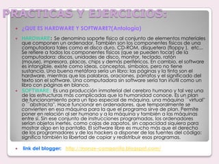 PRACTICAS Y EJERCICIOS:¿QUE ES HARDWARE Y SOFTWARE?(Antología)  HARDWARE: Se denomina soporte físico al conjunto de elementos materiales que componen un ordenador. También son los componentes físicos de una computadora tales como el disco duro, CD-ROM, disquetera (floppy ),  etc... Se refiere a todos los componentes físicos (que se pueden tocar) de la computadora: discos, unidades de disco, monitor, teclado, ratón (mouse), impresora, placas, chips y demás periféricos. En cambio, el software es intangible, existe como ideas, conceptos, símbolos, pero no tiene sustancia. Una buena metáfora sería un libro: las páginas y la tinta son el hardware, mientras que las palabras, oraciones, párrafos y el significado del texto son el software. Una computadora sin software sería tan inútil como un libro con páginas en blanco.SOFTWARE: Es una producción inmaterial del cerebro humano y tal vez una de las estructuras más complicadas que la humanidad conoce. Es un plan de funcionamiento para un tipo especial de máquina, una máquina ``virtual'' o ``abstracta''. Hace funcionar en ordenadores, que temporalmente se convierten en esa máquina para la que el programa sirve de plan. Permite poner en relación al ser humano y a la máquina y también a las máquinas entre sí. Sin ese conjunto de instrucciones programadas, los ordenadores serían objetos inertes, como cajas de zapatos, sin capacidad siquiera para mostrar algo en la pantalla. El software libre es mucho más que el derecho de los programadores y de los hackers a disponer de las fuentes del código: significa también la libertad de copiar y redistribuir esos programas.link del blogger:  http://monze-campanita.blogspot.com/