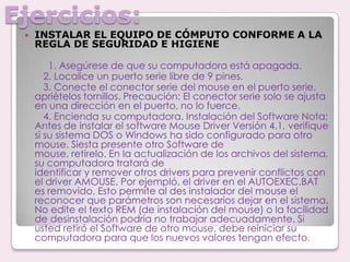 Ejercicios:INSTALAR EL EQUIPO DE CÓMPUTO CONFORME A LA REGLA DE SEGURIDAD E HIGIENE 1. Asegúrese de que su computadora está apagada.       2. Localice un puerto serie libre de 9 pines.       3. Conecte el conector serie del mouse en el puerto serie, apriételos tornillos. Precaución: El conector serie solo se ajusta en una dirección en el puerto, no lo fuerce.       4. Encienda su computadora. Instalación del Software Nota: Antes de instalar el software Mouse Driver Versión 4.1, verifique si su sistema DOS o Windows ha sido configurado para otro mouse. Siesta presente otro Software demouse, retírelo. En la actualización de los archivos del sistema, su computadora tratará deidentificar y remover otros drivers para prevenir conflictos con el driver AMOUSE. Por ejempló, el driver en el AUTOEXEC.BAT es removido. Esto permite al des instalador del mouse el reconocer que parámetros son necesarios dejar en el sistema. No edite el texto REM (de instalación del mouse) o la facilidad de desinstalación podría no trabajar adecuadamente. Si usted retiró el Software de otro mouse, debe reiniciar su computadora para que los nuevos valores tengan efecto.