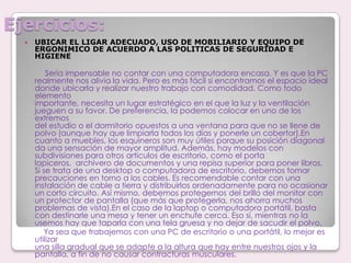 Ejercicios:UBICAR EL LIGAR ADECUADO, USO DE MOBILIARIO Y EQUIPO DE ERGONIMICO DE ACUERDO A LAS POLITICAS DE SEGURIDAD E HIGIENE  Sería impensable no contar con una computadora encasa. Y es que la PCrealmente nos alivia la vida. Pero es más fácil si encontramos el espacio idealdonde ubicarla y realizar nuestro trabajo con comodidad. Como todo elementoimportante, necesita un lugar estratégico en el que la luz y la ventilaciónjueguen a su favor. De preferencia, la podemos colocar en uno de los extremosdel estudio o el dormitorio opuestos a una ventana para que no se llene depolvo (aunque hay que limpiarla todos los días y ponerle un cobertor).Encuanto a muebles, los esquineros son muy útiles porque su posición diagonalda una sensación de mayor amplitud. Además, hay modelos con subdivisiones para otros artículos de escritorio, como el porta lapiceros,  archivero de documentos y una repisa superior para poner libros.  Si se trata de una desktop o computadora de escritorio, debemos tomar precauciones en torno a los cables. Es recomendable contar con una instalación de cable a tierra y distribuirlos ordenadamente para no ocasionar un corto circuito. Así mismo, debemos protegernos del brillo del monitor con un protector de pantalla (que más que protegerla, nos ahorra muchos problemas de vista).En el caso de la laptop o computadora portátil, basta con destinarle una mesa y tener un enchufe cerca. Eso sí, mientras no la usemos hay que taparla con una tela gruesa y no dejar de sacudir el polvo.          Ya sea que trabajemos con una PC de escritorio o una portátil, lo mejor es utilizaruna silla gradual que se adapte a la altura que hay entre nuestros ojos y lapantalla, a fin de no causar contracturas musculares.