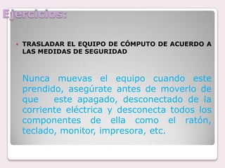 Ejercicios:TRASLADAR EL EQUIPO DE CÓMPUTO DE ACUERDO A LAS MEDIDAS DE SEGURIDADNunca muevas el equipo cuando este prendido, asegúrate antes de moverlo de que   este apagado, desconectado de la corriente eléctrica y desconecta todos los  componentes de ella como el ratón, teclado, monitor, impresora, etc.