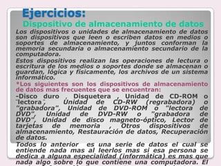 Ejercicios: Dispositivo de almacenamiento de datosLos dispositivos o unidades de almacenamiento de datos son dispositivos que leen o escriben datos en medios o soportes de almacenamiento, y juntos conforman la memoria secundaria o almacenamiento secundario de la computadora. Estos dispositivos realizan las operaciones de lectura o escritura de los medios o soportes donde se almacenan o guardan, lógica y físicamente, los archivos de un sistema informático.*Los siguientes son los dispositivos de almacenamiento de datos mas frecuentes que se encuentran:-Disco duro, Disquetera , Unidad de CD-ROM o ¨lectora¨,  Unidad de CD-RW (regrabadora) o "grabadora", Unidad de DVD-ROM o "lectora de DVD", Unidad de DVD-RW o "grabadora de DVD", Unidad de disco magneto-óptico, Lector de tarjetas de memoria , Otros dispositivos de almacenamiento, Restauración de datos, Recuperación de datos. Todos lo anterior  es una serie de datos el cual se entiende nada mas al leerlos mas si esa persona se dedica a alguna especialidad (informática) es mas que nada algo sobre lo que contiene una computadora. El cual es información base, para tener conocimiento…