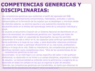 COMPETENCIAS GENERICAS Y DISCIPLINARIAS:Las competencias genéricas que conforman el perfil del egresado del SNBdescriben, fundamentalmente conocimientos, habilidades, actitudes y valores,indispensables en la formación de los sujetos que se despliegan y movilizan desdelos distintos saberes; su dominio apunta a una autonomía creciente de losestudiantes tanto en el ámbito del aprendizaje como de su actuación individual ysocial.De acuerdo al documento Creación de un Sistema Nacional de Bachillerato en unmarco de diversidad, las competencias genéricas son “aquellas que todos losbachilleres deben estar en capacidad de desempeñar, las que les permitencomprender el mundo e influir en él, les capacitan para continuar aprendiendo deforma autónoma a lo largo de sus vidas, y para desarrollar relaciones armónicascon quienes les rodean y participar eficazmente en su vida social, profesional ypolítica a lo largo de la vida. Dada su importancia, las competencias genéricas seidentifican también como competencias clave. “Otra de las características de las competencias genéricas es que sontransversales: no se restringen a un campo específico del saber ni del quehacerprofesional; su desarrollo no se limita a un campo disciplinar, asignatura o módulode estudios. La transversalidad se entiende como la pertinencia y exigencia de sudesarrollo en todos los campos en los que se organice el plan de estudios.“Además, las competencias genéricas son transferibles, en tanto que refuerzan lacapacidad de los estudiantes de adquirir otras competencias”.