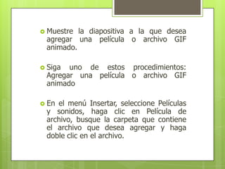 Muestre la diapositiva a la que desea agregar una película o archivo GIF animado.Siga uno de estos procedimientos: Agregar una película o archivo GIF animadoEn el menú Insertar, seleccione Películas y sonidos, haga clic en Película de archivo, busque la carpeta que contiene el archivo que desea agregar y haga doble clic en el archivo. 