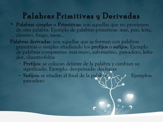 Palabras Primitivas y Derivadas Palabras simples o Primitivas:  son aquellas que no provienen de otra palabra. Ejemplo de palabras primitivas: mar, pan, leña, claustro, fuego, mesa... Palabras derivadas : son aquellas que se forman con palabras primitivas o simples añadiendo los  prefijos  o  sufijos.  Ejemplo de palabras compuestas: mar-inero, sub-marino, pan-adero, leña-dor, claustro-fobia Prefijos : se colocan delante de la palabra y cambian su significado. Ejemplo: des-peinada: des-hacer  Sufijos:  se añaden al final de la palabra.  Ejemplos: pan-adero  