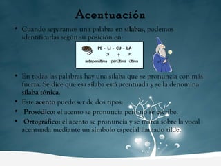 Acentuación Cuando separamos una palabra en  sílabas , podemos identificarlas según su posición en: En todas las palabras hay una sílaba que se pronuncia con más fuerza. Se dice que esa sílaba está acentuada y se la denomina  sílaba tónica . Este  acento  puede ser de dos tipos: Prosódico:  el acento se pronuncia pero no se escribe. Ortográfico:  el acento se pronuncia y se marca sobre la vocal acentuada mediante un símbolo especial llamado tilde. 