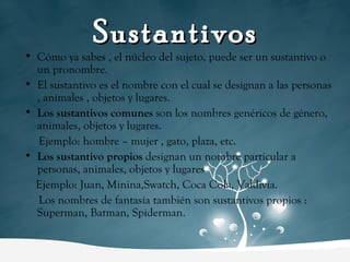 Cómo ya sabes , el núcleo del sujeto, puede ser un sustantivo o un pronombre. El sustantivo es el nombre con el cual se designan a las personas , animales , objetos y lugares. Los sustantivos comunes  son los nombres genéricos de género, animales, objetos y lugares.  Ejemplo: hombre – mujer , gato, plaza, etc. Los sustantivo propios  designan un nombre particular a personas, animales, objetos y lugares Ejemplo: Juan, Minina,Swatch, Coca Cola, Valdivia. Los nombres de fantasía también son sustantivos propios : Superman, Batman, Spiderman. Sustantivos 