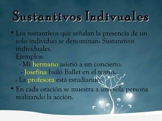 Sustantivos Indivuales Los sustantivos que señalan la presencia de un solo individuo se denominan: Sustantivos individuales.  Ejemplos:  - Mi  hermano   asistió a un concierto.  -  Josefina  bailó Ballet en el teatro.  - La  profesora  está estudiando En cada oración se muestra a una sola persona realizando la acción. 