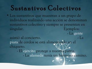 Sustantivos Colectivos Los sustantivos que muestran a un grupo de individuos realizando una acción se denominan sustantivos colectivo y siempre se presentan en singular.  Ejemplos:  - La  gente  asistió al concierto.  - La  piara  de cerdos se está alimentando en el chiquero.  - El  ejército  protege a nuestra patria.  - La  alameda  tenía un hermoso camino. 