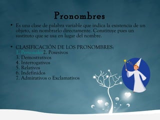 Pronombres Es una clase de palabra variable que indica la existencia de un objeto, sin nombrarlo directamente. Constituye pues un sustituto que se usa en lugar del nombre. CLASIFICACIÓN DE LOS PRONOMBRES: 1. Personales 2. Posesivos 3. Demostrativos 4. Interrogativos 5. Relativos 6. Indefinidos 7. Admirativos o Exclamativos 