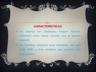CARACTERISTICAS.Las páginas son dinámicas, integran recursos multimedia como videos, sonidos, que se pueden compartir.Los formatos utilizados para diseñarlas son java script, PHP, u otras similares, que permiten más funcionalidad.