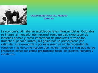 CARACTERISTICAS DEL PERIODO RADICALLa economía: Al haberse establecido leyes librecambistas, Colombia se integró al mercado internacional como un país exportador de materias primas y como importador de productos terminados. Durante el período radical, los gobiernos se preocuparon por estimular esta economía y por esta razón se vio la necesidad de construir vías de comunicación que hicieran posible el traslado de los productos desde las zonas productoras hasta los puertos fluviales y marítimos.