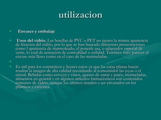 utilizacion     Envases y embalaje       Usos del vidrio.  Las botellas de PVC o PET no tienen la misma apariencia de frescura del vidrio, por lo que se han buscado diferentes presentaciones como l apariencia de marmoleado, el ponerle asa, o adaptador especial de verte, lo cual da sensación de comodidad o utilidad. También hace parecer al envase más lleno como en el caso de las mermeladas.  Es útil para los cosméticos y licores caros ya que las caras planas hacen resaltar la imagen de alta calidad recordando al consumidor las joyas o el cristal. Bebidas como cerveza y vinos, quesos de untar y patés, mermeladas, alimentos en general y en algunos artículos farmacéuticos son contenidos comunes de vidrio, aunque los últimos tienden a ser envasados en los plásticos y cartones.  