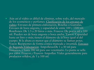 Aún así el vidrio es difícil de eliminar, sobre todo, del mercado de los cosméticos y perfumes.  Clasificación de los envases de vidrio : Envases de primera elaboración, Botellas o Garrafas, Envases de boca angosta, y capacidad de entre 100 y 1500 ml. Botellones: De 1.5 a 20 litros o más. Frascos: De pocos ml a 100 ml. Pueden ser de boca angosta o boca ancha. Tarros: Capacidad hasta un litro o más; tienen el diámetro de la boca igual al del cuerpo. Si la altura es menor que el diámetro se llaman potes. Vasos: Recipientes de forma cónica truncada e invertida.  Envases de Segunda Elaboración : Ampolletas:De 1 a 50 ml para humanos, y hasta 200 ml para uso veterinario. La punta se sella por calor. Frascos y Frascos-Ampollas: Viales generalmente para productos sólidos, de 1 a 100 ml.  