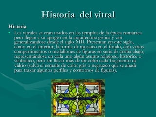 Historia  del vitral Historia Los vitrales ya eran usados en los templos de la época románica pero llegan a su apogeo en la arquitectura gótica y van generalizandose desde el siglo XIII. Presentan en este siglo, como en el anterior, la forma de mosaico en el fondo, con varios compartimentos o medallones de figuras en serie de arriba abajo, representándose en cada uno algún asunto religioso, histórico o simbólico, pero sin llevar más de un color cada fragmento de vidrio (salvo el esmalte de color gris o negruzco que se añade para trazar algunos perfiles y contornos de figuras).  