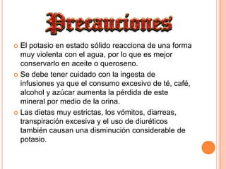 El potasio en estado sólido reacciona de una forma muy violenta con el agua, por lo que es mejor conservarlo en aceite o queroseno.Se debe tener cuidado con la ingesta de infusiones ya que el consumo excesivo de té, café, alcohol y azúcar aumenta la pérdida de este mineral por medio de la orina. Las dietas muy estrictas, los vómitos, diarreas, transpiración excesiva y el uso de diuréticos también causan una disminución considerable de potasio.