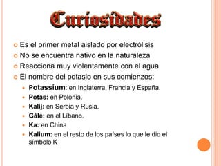 Es el primer metal aislado por electrólisisNo se encuentra nativo en la naturalezaReacciona muy violentamente con el agua.El nombre del potasio en sus comienzos:Potassium: en Inglaterra, Francia y España.Potas: en Polonia.Kalij: en Serbia y Rusia.Gåle: en el Líbano.Ka: en ChinaKalium: en el resto de los países lo que le dio el símbolo K