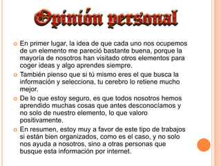 En primer lugar, la idea de que cada uno nos ocupemos de un elemento me pareció bastante buena, porque la mayoría de nosotros han visitado otros elementos para coger ideas y algo aprendes siempre.También pienso que si tú mismo eres el que busca la información y selecciona, tu cerebro lo retiene mucho mejor.De lo que estoy seguro, es que todos nosotros hemos aprendido muchas cosas que antes desconocíamos y no solo de nuestro elemento, lo que valoro positivamente.En resumen, estoy muy a favor de este tipo de trabajos si están bien organizados, como es el caso, y no solo nos ayuda a nosotros, sino a otras personas que busque esta información por internet.