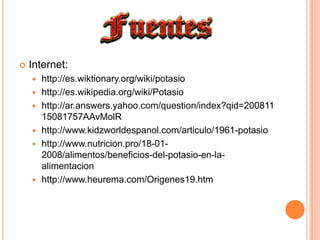 Internet:http://es.wiktionary.org/wiki/potasiohttp://es.wikipedia.org/wiki/Potasiohttp://ar.answers.yahoo.com/question/index?qid=20081115081757AAvMolRhttp://www.kidzworldespanol.com/articulo/1961-potasiohttp://www.nutricion.pro/18-01-2008/alimentos/beneficios-del-potasio-en-la-alimentacionhttp://www.heurema.com/Origenes19.htm
