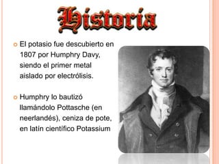 El potasio fue descubierto en 	1807 por Humphry Davy, 	siendo el primer metal 	aislado por electrólisis.Humphry lo bautizó 	llamándolo Pottasche (en 	neerlandés), ceniza de pote, 	en latín científico Potassium