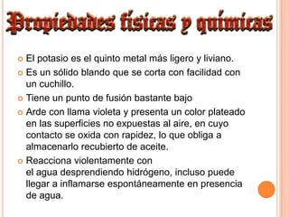 El potasio es el quinto metal más ligero y liviano.Es un sólido blando que se corta con facilidad con un cuchillo.Tiene un punto de fusión bastante bajoArde con llama violeta y presenta un color plateado en las superficies no expuestas al aire, en cuyo contacto se oxida con rapidez, lo que obliga a almacenarlo recubierto de aceite.Reacciona violentamente con el agua desprendiendo hidrógeno, incluso puede llegar a inflamarse espontáneamente en presencia de agua.