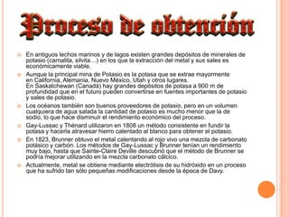En antiguos lechos marinos y de lagos existen grandes depósitos de minerales de potasio (carnalita, silvita…) en los que la extracción del metal y sus sales es económicamente viable.Aunque la principal mina de Potasio es la potasa que se extrae mayormente en California, Alemania, Nuevo México, Utah y otros lugares. En Saskatchewan (Canadá) hay grandes depósitos de potasa a 900 m de profundidad que en el futuro pueden convertirse en fuentes importantes de potasio y sales de potasio.Los océanos también son buenos proveedores de potasio, pero en un volumen cualquiera de agua salada la cantidad de potasio es mucho menor que la de sodio, lo que hace disminuir el rendimiento económico del proceso.Gay-Lussac y Thénard utilizaron en 1808 un método consistente en fundir la potasa y hacerla atravesar hierro calentado al blanco para obtener el potasio.En 1823, Brunner obtuvo el metal calentando al rojo vivo una mezcla de carbonato potásico y carbón. Los métodos de Gay-Lussac y Brunner tenían un rendimiento muy bajo, hasta que Sainte-Claire Deville descubrió que el método de Brunner se podría mejorar utilizando en la mezcla carbonato cálcico. Actualmente, metal se obtiene mediante electrólisis de su hidróxido en un proceso que ha sufrido tan sólo pequeñas modificaciones desde la época de Davy.
