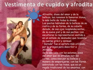 Afrodita, diosa del amor y de la
belleza, los romanos la llamaron Venus,
la más bella de todas la diosas.
Los poetas hablaban de la belleza de su
rostro y de su forma, de su cabello
dorado, de sus ojos resplandecientes,
de su suave piel y de sus pechos. Los
escultores la representaron vestida o
en un estado de desnudez que revelaba
su cuerpo grácil y sensual.
“ Dorada” fue el epíteto más utilizado
por lo griegos para describir a
Afrodita.
Se la asociaba con las palomas, aves
del amor que se arrullan, con los
cisnes, conocidos por su belleza y
manera de emparejarse; con las flores,
sobretodo con las rosas, que es un
regalo tradicional de los amantes; con
 