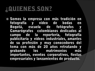 ¿QUIENES SON?Somos la empresa con más tradición en fotografía y video de bodas en Bogotá, escuela de fotógrafos y Camarógrafos  colombianos dedicados al campo de la reportería, fotografía publicitaria y videos industriales, amantes de su profesión y muy conocedores del tema con más de 20 años retratando y grabando los matrimonios más importantes, eventos corporativos, fiestas empresariales y lanzamientos de producto.