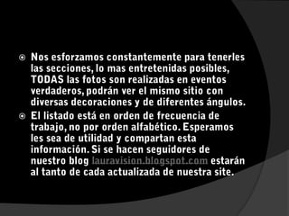 Nos esforzamos constantemente para tenerles las secciones, lo mas entretenidas posibles, TODAS las fotos son realizadas en eventos verdaderos, podrán ver el mismo sitio con diversas decoraciones y de diferentes ángulos.El listado está en orden de frecuencia de trabajo, no por orden alfabético. Esperamos les sea de utilidad y compartan esta información. Si se hacen seguidores de nuestro blog lauravision.blogspot.com estarán al tanto de cada actualizada de nuestra site.
