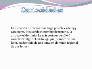 Cuando en un mensaje sospechoso se nos ofrezca darnos de baja de futura recepción de mensajes o de un boletín no haremos caso, es decir, no responderemos el mensaje, ni escribiremos a ninguna dirección supuestamente creada para tal fin (del tipo bajas@xxxxxxx.es o unsubscribe@xxxxxxx.com), Servicios de Correo  ElectronicosPrincipales proveedores de servicios de correo electrónico gratuito:Gmail: webmail, POP3 e IMAPHotmail: webmailYahoo!: webmail y POP3 con publicidad Los servicios de correo de pago los suelen dar las compañías de acceso a Internet o los registradores de dominios.También hay servicios especiales, como Mailinator, que ofrece cuentas de correo temporales (caducan en poco tiempo) pero que no necesitan registro.