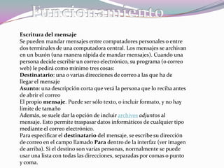 El nombre correo electrónico proviene de la analogía con el correo postal: ambos sirven para enviar y recibir mensajes, y se utilizan "buzones" intermedios (servidores), en donde los mensajes se guardan temporalmente antes de dirigirse a su destino, y antes de que el destinatario los revise.Elementos Para que una persona pueda enviar un correo a otra, ambas han de tener una dirección de correo electrónico. Esta dirección la tiene que dar un proveedor de correo, que son quienes ofrecen el servicio de envío y recepción. Es posible utilizar un programa específico de correo electrónico (cliente de correo electrónico o MUA, del inglés Mail UserAgent) o una interfaz web, a la que se ingresa con un navegador web.