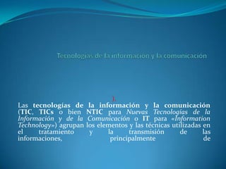 Tecnologías de la información y la comunicación ).Las tecnologías de la información y la comunicación (TIC, TICs o bien NTIC para Nuevas Tecnologías de la Información y de la Comunicación o IT para «InformationTechnology») agrupan los elementos y las técnicas utilizadas en el tratamiento y la transmisión de las informaciones, principalmente de  