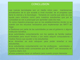 CONCLUSIONLas nuevas tecnologías son un medio único para  mantenernos actualizados de lo que sucede a nivel mundial; de el progreso que tiene la ciencia y la tecnología . Tomando en cuenta que esto es una ayuda para nosotros como para nuestros estudiantes que por la curiosidad se van a preocupar por aprender cada día mas.Yo como maestra propongo que en los establecimientos donde no se cuente con los recursos necesarios para implementar las NNTT se haga: Gestiones por parte de las autoridades ya sea al gobierno o alguna institución benéfica.