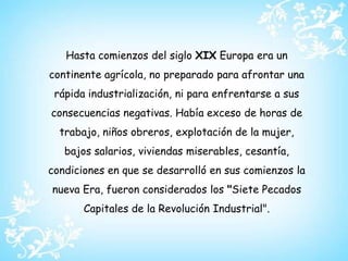 Hasta comienzos del siglo XIX Europa era un continente agrícola, no preparado para afrontar una rápida industrialización, ni para enfrentarse a sus consecuencias negativas. Había exceso de horas de trabajo, niños obreros, explotación de la mujer, bajos salarios, viviendas miserables, cesantía, condiciones en que se desarrolló en sus comienzos la nueva Era, fueron considerados los "Siete Pecados Capitales de la Revolución Industrial".