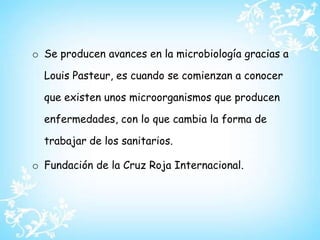 Se producen avances en la microbiología gracias a Louis Pasteur, es cuando se comienzan a conocer que existen unos microorganismos que producen enfermedades, con lo que cambia la forma de trabajar de los sanitarios.