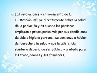 Fundación de la Cruz Roja Internacional.Las revoluciones y el movimiento de la Ilustración influye directamente sobre la salud de la población y es cuando las personas empiezan a preocuparse más por sus condiciones de vida e higiene personal; se comienza a hablar del derecho a la salud y que la asistencia sanitaria debería de ser pública y gratuita para los trabajadores y sus familiares.El acero reemplazo al hierro: los métodos para fabricar el acero se conocen desde hace siglos, pero las técnicas eran muy lentas y llenas de dificultades por lo que el producto resultaba caro. Henry Bessemer, en 1856, descubrió que si entraba un poco de aire a un alto horno con hierro candente, se eliminaba hasta el último vestigio de carbón y el hierro se transformaba en acero.Producción en serie: todo este adelanto tecnológico provocó una serie de cambios en la industria y trajo aparejado el trabajo especializado. La maquinaria automática estimuló la producción en serie y el volumen de mercaderías industrializadas se multiplicó con el uso de la banda transportadora.La ciencia al servicio de la industria: la invención de estas intrincadas maquinarias no sólo trajo cambios en los métodos de producción, sino que hizo que los sabios y laboratorios de las grandes universidades prestaran su colaboración a la industria.