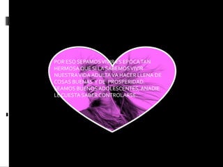 POR ESO SEPAMOS VIVIR ES EPOCA TAN HERMOSA QUE SI LA SABEMOS VIVIR NUESTRA VIDA ADULTA VA HACER LLENA DE COSAS BUENAS Y DE PROSPERIDAD. SEAMOS BUENOS ADOLESCENTES, ANADIE LE CUESTA SABER CONTROLARSE.