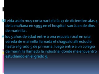 Mi vida asido muy corta naci el día 27 de diciembre alas 4 de la mañana en 1995 en el hospital  san Juan de dios de marinilla .A los 5 años de edad entre a una escuela rural en una vereda de marinilla llamada el chagualo allí estudie hasta el grado 5 de primaria. luego entre a un colegio de marinilla llamado la industrial donde me encuentro estudiando en el grado 9.