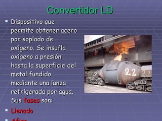 Convertidor LD Dispositivo que permite obtener acero por soplado de oxígeno. Se insufla oxígeno a presión hasta la superficie del metal fundido mediante una lanza refrigerada por agua. Sus  fases  son: Llenado Afino Vaciado 