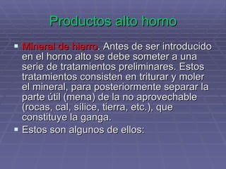 Productos alto horno Mineral de hierro . Antes de ser introducido en el horno alto se debe someter a una serie de tratamientos preliminares. Estos tratamientos consisten en triturar y moler el mineral, para posteriormente separar la parte útil (mena) de la no aprovechable (rocas, cal, sílice, tierra, etc.), que constituye la ganga.  Estos son algunos de ellos: 