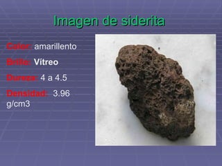 Imagen de siderita   Color:   amarillento Brillo:  Vítreo Dureza:   4 a 4.5 Densidad:    3.96 g/cm3 