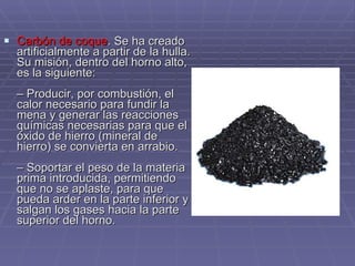 Carbón de coque . Se ha creado artificialmente a partir de la hulla. Su misión, dentro del horno alto, es la siguiente:  – Producir, por combustión, el calor necesario para fundir la mena y generar las reacciones químicas necesarias para que el óxido de hierro (mineral de hierro) se convierta en arrabio.  – Soportar el peso de la materia prima introducida, permitiendo que no se aplaste, para que pueda arder en la parte inferior y salgan los gases hacia la parte superior del horno.  