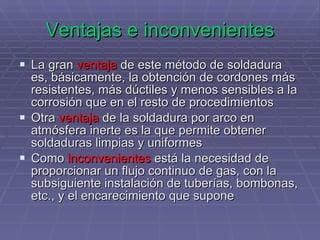 Ventajas e inconvenientes La gran  ventaja  de este método de soldadura es, básicamente, la obtención de cordones más resistentes, más dúctiles y menos sensibles a la corrosión que en el resto de procedimientos  Otra  ventaja  de la soldadura por arco en atmósfera inerte es la que permite obtener soldaduras limpias y uniformes  Como  inconvenientes  está la necesidad de proporcionar un flujo continuo de gas, con la subsiguiente instalación de tuberías, bombonas, etc., y el encarecimiento que supone  