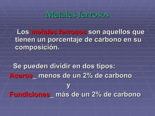 Metales ferrosos Los  metales ferrosos  son aquellos que tienen un porcentaje de carbono en su composición. Se pueden dividir en dos tipos: Aceros _ menos de un 2% de carbono y Fundiciones _ más de un 2% de carbono 
